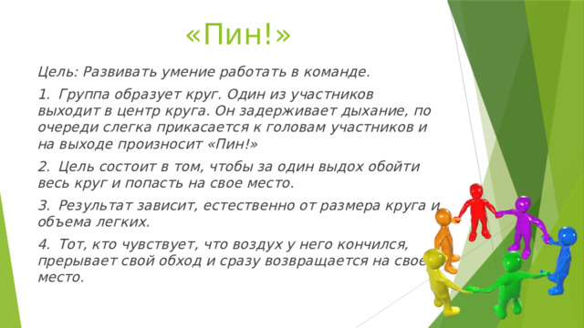 «Пин!» Цель: Развивать умение работать в команде. 1.  Группа образует круг. Один из участников выходит в центр круга. Он задерживает дыхание, по очереди слегка прикасается к головам участников и на выходе произносит «Пин!» 2.  Цель состоит в том, чтобы за один выдох обойти весь круг и попасть на свое место. 3.  Результат зависит, естественно от размера круга и объема легких. 4.  Тот, кто чувствует, что воздух у него кончился, прерывает свой обход и сразу возвращается на свое место. 