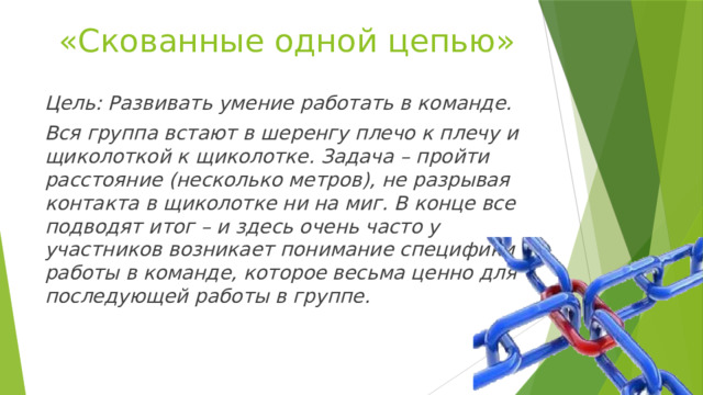 «Скованные одной цепью» Цель: Развивать умение работать в команде. Вся группа встают в шеренгу плечо к плечу и щиколоткой к щиколотке. Задача – пройти расстояние (несколько метров), не разрывая контакта в щиколотке ни на миг. В конце все подводят итог – и здесь очень часто у участников возникает понимание специфики работы в команде, которое весьма ценно для последующей работы в группе. 