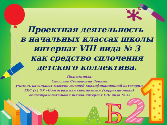 Проектная деятельность  в начальных классах школы интернат VIII вида № 3  как средство сплочения детского коллектива.   Подготовила:  Светлана Степановна Левина, учитель начальных классов высшей квалификационной категории ГКС (к) ОУ «Волгоградская специальная (коррекционная) общеобразовательная школа-интернат VIII вида № 3»    