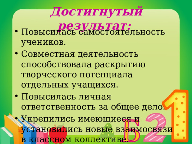 Достигнутый результат: Повысилась самостоятельность учеников. Совместная деятельность способствовала раскрытию творческого потенциала отдельных учащихся. Повысилась личная ответственность за общее дело. Укрепились имеющиеся и установились новые взаимосвязи в классном коллективе. 