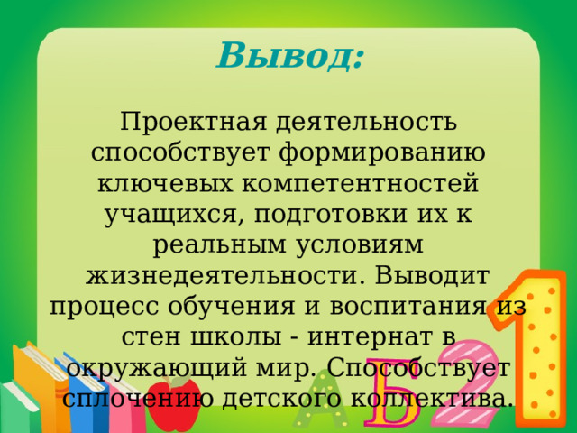  Вывод: Проектная деятельность способствует формированию ключевых компетентностей учащихся, подготовки их к реальным условиям жизнедеятельности. Выводит процесс обучения и воспитания из стен школы - интернат в окружающий мир. Способствует сплочению детского коллектива. 