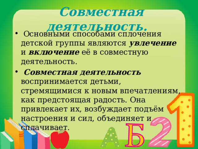  Совместная деятельность.  Основными способами сплочения детской группы являются увлечение и включение её в совместную деятельность.  Совместная деятельность  воспринимается детьми, стремящимися к новым впечатлениям, как предстоящая радость. Она привлекает их, возбуждает подъём настроения и сил, объединяет и сплачивает. 