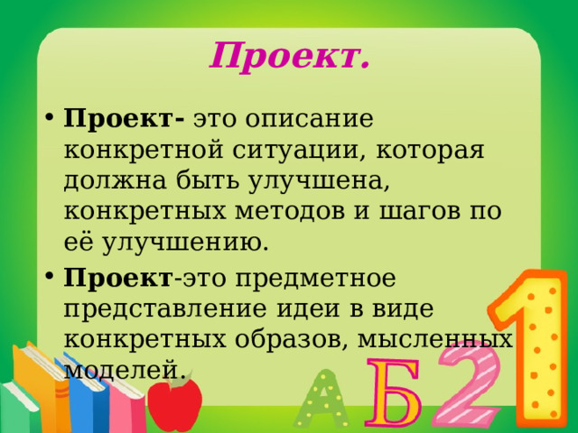 Проект. Проект- это описание конкретной ситуации, которая должна быть улучшена, конкретных методов и шагов по её улучшению. Проект -это предметное представление идеи в виде конкретных образов, мысленных моделей. 