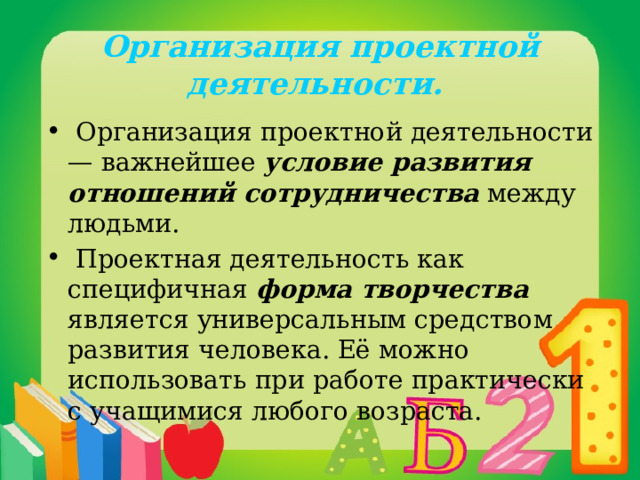 Организация проектной деятельности.  Организация проектной деятельности — важнейшее условие развития отношений сотрудничества между людьми.  Проектная деятельность как специфичная форма творчества является универсальным средством развития человека. Её можно использовать при работе практически с учащимися любого возраста. 