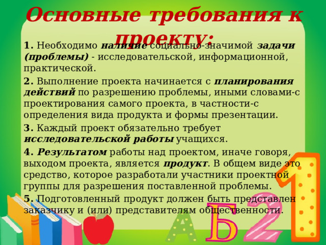 Основные требования к проекту: 1. Необходимо наличие социально-значимой задачи (проблемы) - исследовательской, информационной, практической. 2. Выполнение проекта начинается с планирования действий по разрешению проблемы, иными словами-с проектирования самого проекта, в частности-с определения вида продукта и формы презентации. 3. Каждый проект обязательно требует исследовательской работы учащихся. 4. Результатом работы над проектом, иначе говоря, выходом проекта, является продукт . В общем виде это средство, которое разработали участники проектной группы для разрешения поставленной проблемы. 5. Подготовленный продукт должен быть представлен заказчику и (или) представителям общественности. 