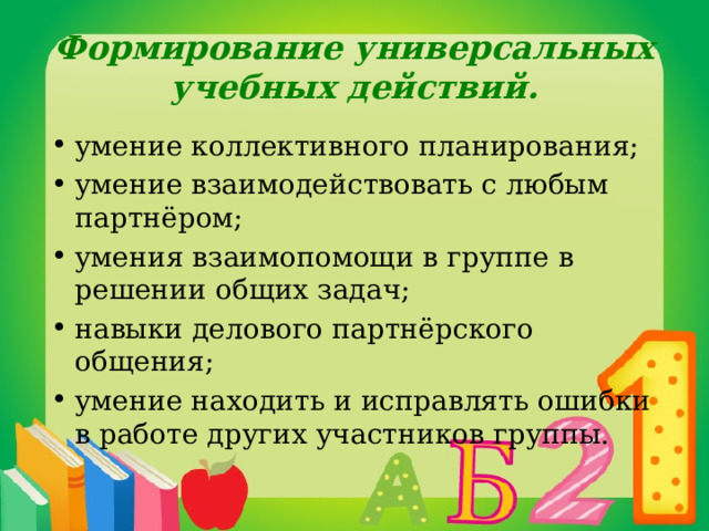 Формирование универсальных учебных действий. умение коллективного планирования; умение взаимодействовать с любым партнёром; умения взаимопомощи в группе в решении общих задач; навыки делового партнёрского общения; умение находить и исправлять ошибки в работе других участников группы. 