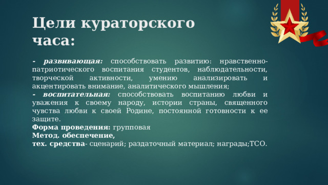 Цели кураторского часа:   - развивающая: способствовать развитию: нравственно-патриотического воспитания студентов, наблюдательности, творческой активности, умению анализировать и акцентировать внимание, аналитического мышления; - воспитательная: способствовать воспитанию любви и уважения к своему народу, истории страны, священного чувства любви к своей Родине, постоянной готовности к ее защите. Форма проведения: групповая Метод. обеспечение, тех. средства - сценарий; раздаточный материал; награды;ТСО. 