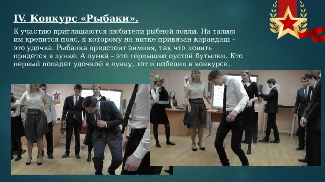 IV. Конкурс «Рыбаки». К участию приглашаются любители рыбной ловли. На талию им крепится пояс, к которому на нитке привязан карандаш – это удочка. Рыбалка предстоит зимняя, так что ловить придется в лунке. А лунка – это горлышко пустой бутылки. Кто первый попадет удочкой в лунку, тот и победил в конкурсе. 
