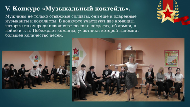 V. Конкурс «Музыкальный коктейль». Мужчины не только отважные солдаты, они еще и одаренные музыканты и вокалисты. В конкурсе участвуют две команды, которые по очереди исполняют песни о солдатах, об армии, о войне и т. п. Побеждает команда, участники которой вспомнят большее количество песен.  