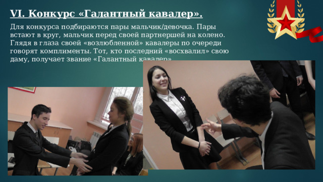 VI. Конкурс «Галантный кавалер». Для конкурса подбираются пары мальчик/девочка. Пары встают в круг, мальчик перед своей партнершей на колено. Глядя в глаза своей «возлюбленной» кавалеры по очереди говорят комплименты. Тот, кто последний «восхвалил» свою даму, получает звание «Галантный кавалер».  
