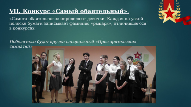 VII. Конкурс «Самый обаятельный» .  «Самого обаятельного» определяют девочки. Каждая на узкой полоске бумаги записывает фамилию «рыцаря», отличившегося в конкурсах   Победителю будет вручен специальный «Приз зрительских симпатий». 