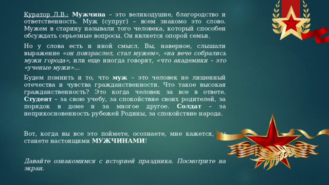 Куратор Л.В.:  Мужчина – это великодушие, благородство и ответственность. Муж (супруг) – всем знакомо это слово. Мужем в старину называли того человека, который способен обсуждать серьезные вопросы. Он является опорой семьи. Но у слова есть и иной смысл. Вы, наверное, слышали выражение «он повзраслел, стал мужем» , «на вече собрались мужи города» , или еще иногда говорят, «что академики – это «ученые мужи»... Будем помнить и то, что муж – это человек не лишенный отечества и чувства гражданственности. Что такое высокая гражданственность? Это когда человек за все в ответе. Студент – за свою учебу, за спокойствие своих родителей, за порядок в доме и за многое другое. Солдат – за неприкосновенность рубежей Родины, за спокойствие народа.   Вот, когда вы все это поймете, осознаете, мне кажется, вы станете настоящими МУЖЧИНАМИ ! Давайте ознакомимся с историей праздника. Посмотрите на экран. 