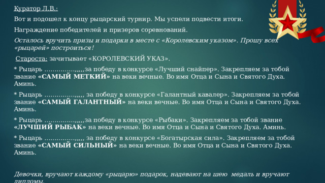 Куратор Л.В.: Вот и подошел к концу рыцарский турнир. Мы успели подвести итоги. Награждение победителей и призеров соревнований. Осталось вручить призы и подарки в месте с «Королевским указом». Прошу всех «рыцарей» построиться!   Староста: зачитывает «КОРОЛЕВСКИЙ УКАЗ». * Рыцарь ……………,,,,,за победу в конкурсе «Лучший снайпер». Закрепляем за тобой звание «САМЫЙ МЕТКИЙ» на веки вечные. Во имя Отца и Сына и Святого Духа. Аминь. * Рыцарь ……………,,,,, за победу в конкурсе «Галантный кавалер». Закрепляем за тобой звание «САМЫЙ ГАЛАНТНЫЙ» на веки вечные. Во имя Отца и Сына и Святого Духа. Аминь. * Рыцарь ……………,,,,,за победу в конкурсе «Рыбаки». Закрепляем за тобой звание «ЛУЧШИЙ РЫБАК» на веки вечные. Во имя Отца и Сына и Святого Духа. Аминь. * Рыцарь ……………,,,,, за победу в конкурсе «Богатырская сила». Закрепляем за тобой звание «САМЫЙ СИЛЬНЫЙ» на веки вечные. Во имя Отца и Сына и Святого Духа. Аминь.   Девочки, вручают каждому «рыцарю» подарок, надевают на шею медаль и вручают дипломы. 