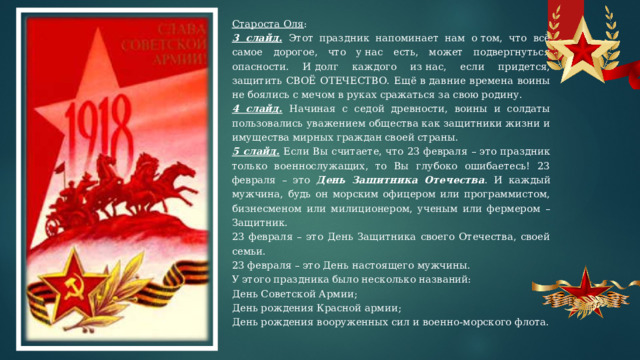 Староста Оля : 3 слайд.  Этот праздник напоминает нам о том, что всё самое дорогое, что у нас есть, может подвергнуться опасности. И долг каждого из нас, если придется, защитить СВОЁ ОТЕЧЕСТВО. Ещё в давние времена воины не боялись с мечом в руках сражаться за свою родину. 4 слайд.  Начиная с седой древности, воины и солдаты пользовались уважением общества как защитники жизни и имущества мирных граждан своей страны. 5 слайд.  Если Вы считаете, что 23 февраля – это праздник только военнослужащих, то Вы глубоко ошибаетесь! 23 февраля – это День Защитника Отечества . И каждый мужчина, будь он морским офицером или программистом, бизнесменом или милиционером, ученым или фермером – Защитник. 23 февраля – это День Защитника своего Отечества, своей семьи. 23 февраля – это День настоящего мужчины. У этого праздника было несколько названий: День Советской Армии; День рождения Красной армии; День рождения вооруженных сил и военно-морского флота.   