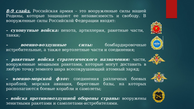 8-9 слайд.  Российская армия – это вооруженные силы нашей Родины, которые защищают ее независимость и свободу. В вооруженные силы Российской Федерации входят: – сухопутные войска:  пехота, артиллерия, ракетные части, танки ; –  военно-воздушные силы:  бомбардировочные истребительные, а также вертолетные части и соединения; – ракетные войска стратегического назначения:  части, вооруженные мощными ракетами, которые могут доставить в любую точку земного шара всесокрушающий атомный заряд; – в оенно-морской флот:  соединения различных боевых кораблей, морская авиация, береговые базы, на которых располагаются боевые корабли и самолеты; – войска противовоздушной обороны страны:  вооружены зенитными ракетами и самолетами-истребителями. 