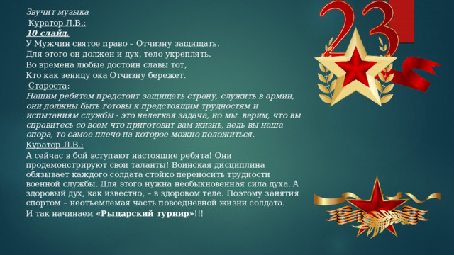 Звучит музыка   К уратор Л.В.: 10 слайд.  У Мужчин святое право – Отчизну защищать. Для этого он должен и дух, тело укреплять. Во времена любые достоин славы тот, Кто как зеницу ока Отчизну бережет.   Староста : Нашим ребятам предстоит защищать страну, служить в армии, они должны быть готовы к предстоящим трудностям и испытаниям службы - это нелегкая задача, но мы верим, что вы справитесь со всем что приготовит вам жизнь, ведь вы наша опора, то самое плечо на которое можно положиться. Куратор Л.В.: А сейчас в бой вступают настоящие ребята! Они продемонстрируют свои таланты! Воинская дисциплина обязывает каждого солдата стойко переносить трудности военной службы. Для этого нужна необыкновенная сила духа. А здоровый дух, как известно, – в здоровом теле. Поэтому занятия спортом – неотъемлемая часть повседневной жизни солдата. И так начинаем «Рыцарский турнир» !!! 