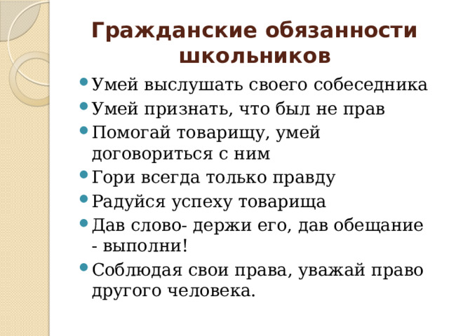 Гражданские обязанности школьников Умей выслушать своего собеседника Умей признать, что был не прав Помогай товарищу, умей договориться с ним Гори всегда только правду Радуйся успеху товарища Дав слово- держи его, дав обещание - выполни! Соблюдая свои права, уважай право другого человека. 