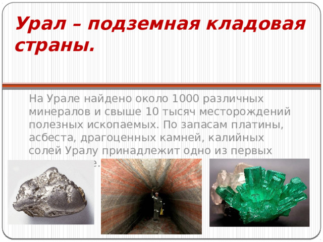 Урал – подземная кладовая страны. На Урале найдено около 1000 различных минералов и свыше 10 тысяч месторождений полезных ископаемых. По запасам платины, асбеста, драгоценных камней, калийных солей Уралу принадлежит одно из первых мест в мире. 