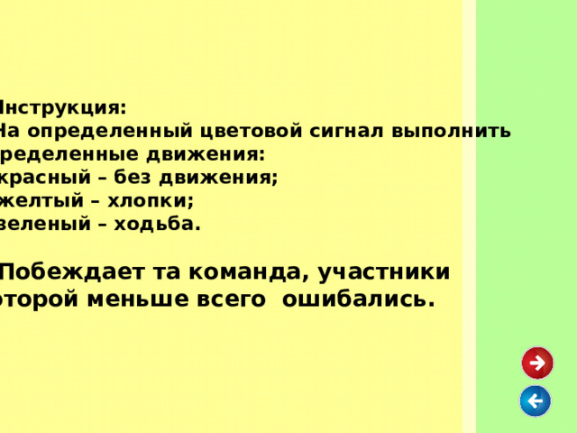   Инструкция:  На определенный цветовой сигнал выполнить определенные движения:  красный – без движения;  желтый – хлопки;  зеленый – ходьба.   Побеждает та команда, участники которой меньше всего ошибались.  