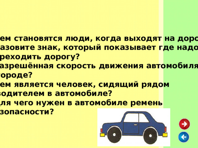 Кем становятся люди, когда выходят на дорогу? Назовите знак, который показывает где надо переходить дорогу? Разрешённая скорость движения автомобиля в городе? Кем является человек, сидящий рядом с водителем в автомобиле? Для чего нужен в автомобиле ремень безопасности? 