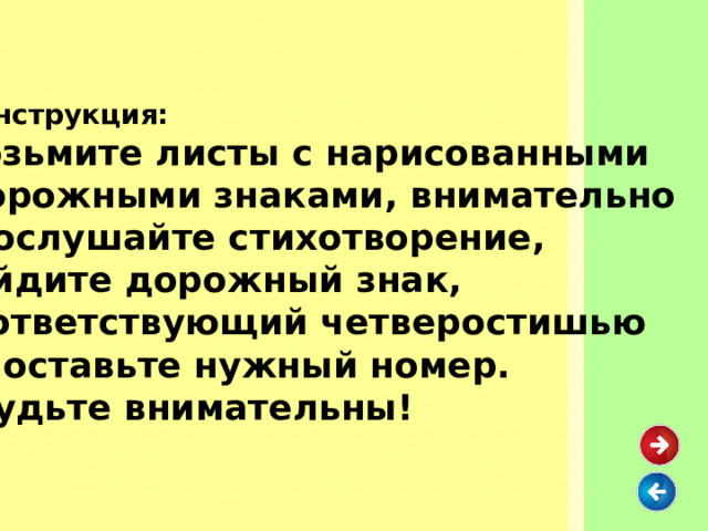  Инструкция:  Возьмите листы с нарисованными  дорожными знаками, внимательно прослушайте стихотворение, найдите дорожный знак, соответствующий четверостишью и поставьте нужный номер.  Будьте внимательны!  