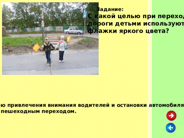  Задание: С какой целью при переходе дороги детьми используются флажки яркого цвета? С целью привлечения внимания водителей и остановки автомобиля перед пешеходным переходом. 