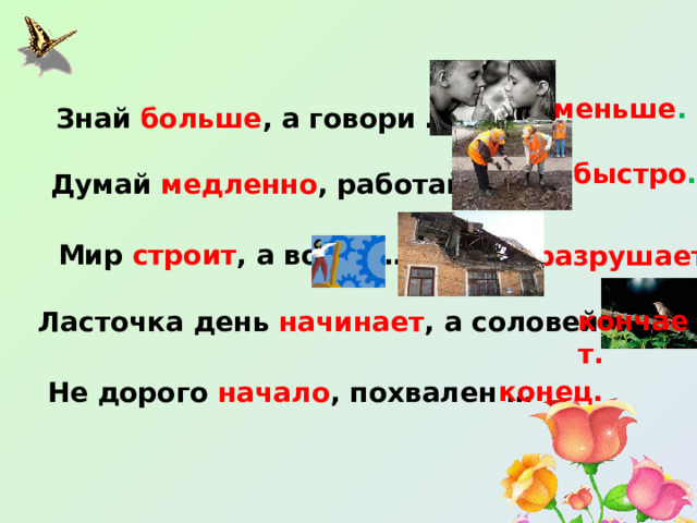 меньше . Знай больше , а говори … быстро . Думай медленно , работай … Мир строит , а война … разрушает . кончает. Ласточка день начинает , а соловей …. конец. Не дорого начало , похвален … 