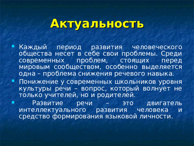 Актуальность Каждый период развития человеческого общества несет в себе свои проблемы. Среди современных проблем, стоящих перед мировым сообществом, особенно выделяется одна – проблема снижения речевого навыка. Понижение у современных школьников уровня культуры речи – вопрос, который волнует не только учителей, но и родителей.  Развитие речи – это двигатель интеллектуального развития человека и средство формирования языковой личности.  