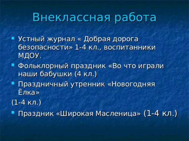 Внеклассная работа Устный журнал « Добрая дорога безопасности» 1-4 кл., воспитанники МДОУ. Фольклорный праздник «Во что играли наши бабушки (4 кл.) Праздничный утренник «Новогодняя Ёлка» (1-4 кл.) Праздник «Широкая Масленица» (1-4 кл.)   иииииииииии  