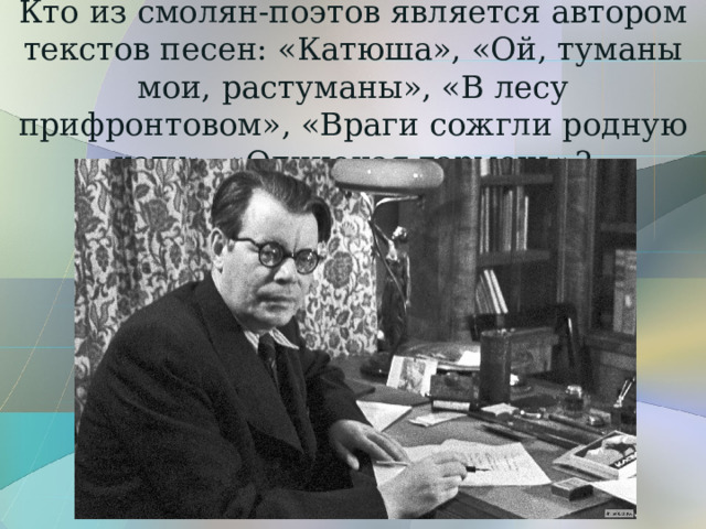 Кто из смолян-поэтов является автором текстов песен: «Катюша», «Ой, туманы мои, растуманы», «В лесу прифронтовом», «Враги сожгли родную хату», «Одинокая гармонь»? 