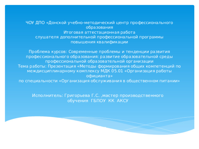 ЧОУ ДПО «Донской учебно-методический центр профессионального образования  Итоговая аттестационная работа  слушателя дополнительной профессиональной программы  повышения квалификации   Проблема курсов: Современные проблемы и тенденции развития профессионального образования: развитие образовательной среды профессиональной образовательной организации  Тема работы: Презентация «Методы формирования общих компетенций по междисциплинарному комплексу МДК 05.01 «Организация работы официанта»  по специальности «Организация обслуживания в общественном питании» Исполнитель: Григорьева Г.С. ,мастер производственного обучения ГБПОУ КК АКСУ 2015 г. 