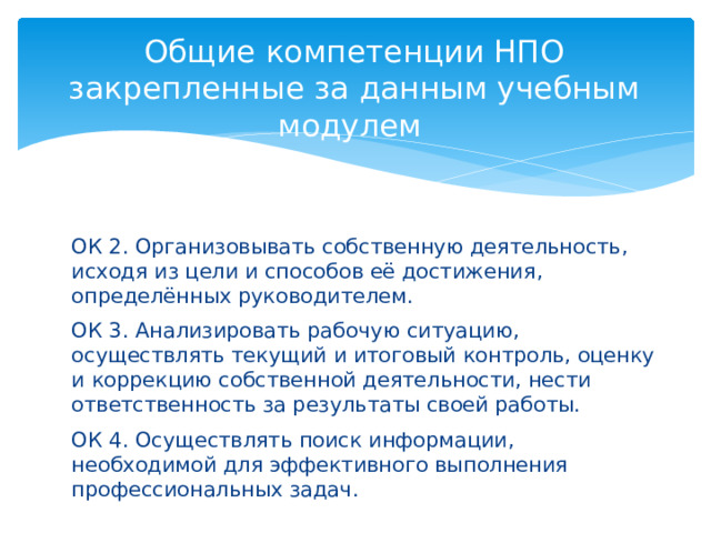 Общие компетенции НПО закрепленные за данным учебным модулем   ОК 2. Организовывать собственную деятельность, исходя из цели и способов её достижения, определённых руководителем. ОК 3. Анализировать рабочую ситуацию, осуществлять текущий и итоговый контроль, оценку и коррекцию собственной деятельности, нести ответственность за результаты своей работы. ОК 4. Осуществлять поиск информации, необходимой для эффективного выполнения профессиональных задач. 