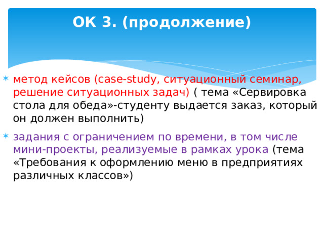 ОК 3. (продолжение) метод кейсов (case-study, ситуационный семинар, решение ситуационных задач) ( тема «Сервировка стола для обеда»-студенту выдается заказ, который он должен выполнить) задания с ограничением по времени, в том числе мини-проекты, реализуемые в рамках урока (тема «Требования к оформлению меню в предприятиях различных классов»)  
