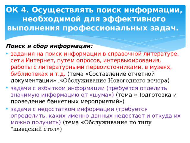 ОК 4. Осуществлять поиск информации, необходимой для эффективного выполнения профессиональных задач.   Поиск и сбор информации: задания на поиск информации в справочной литературе, сети Интернет, путем опросов, интервьюирования, работы с литературными первоисточниками, в музеях, библиотеках и т.д. (тема «Составление отчетной документации»  ,«Обслуживание Новогоднего вечера ) задачи с избытком информации (требуется отделить значимую информацию от «шума») (тема «Подготовка и проведение банкетных мероприятий») задачи с недостатком информации (требуется определить, каких именно данных недостает и откуда их можно получить) (тема « Обслуживание по типу 