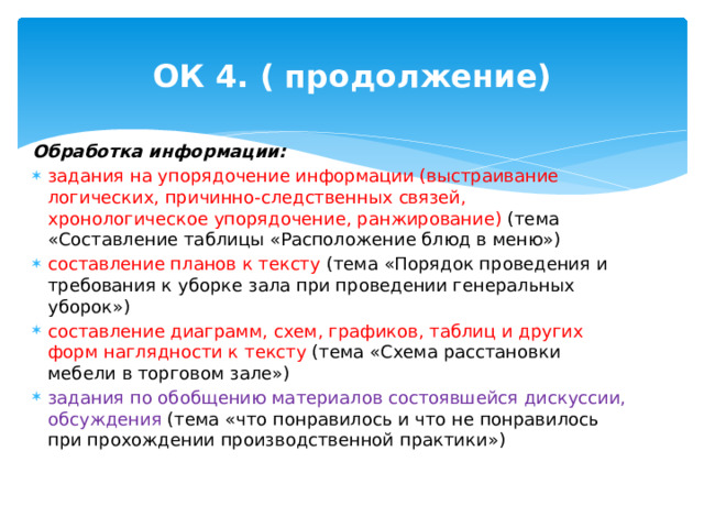 ОК 4. ( продолжение) Обработка информации: задания на упорядочение информации (выстраивание логических, причинно-следственных связей, хронологическое упорядочение, ранжирование) (тема «Составление таблицы «Расположение блюд в меню») составление планов к тексту (тема «Порядок проведения и требования к уборке зала при проведении генеральных уборок») составление диаграмм, схем, графиков, таблиц и других форм наглядности к тексту (тема «Схема расстановки мебели в торговом зале») задания по обобщению материалов состоявшейся дискуссии, обсуждения (тема «что понравилось и что не понравилось при прохождении производственной практики») 