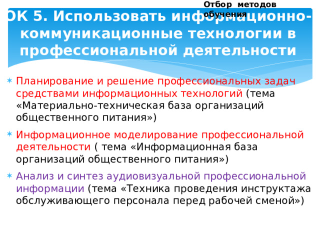 Отбор методов обучения ОК 5. Использовать информационно-коммуникационные технологии в профессиональной деятельности Планирование и решение профессиональных задач средствами информационных технологий (тема «Материально-техническая база организаций общественного питания») Информационное моделирование профессиональной деятельности ( тема «Информационная база организаций общественного питания») Анализ и синтез аудиовизуальной профессиональной информации (тема «Техника проведения инструктажа обслуживающего персонала перед рабочей сменой»)                   