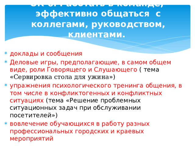 ОК 6. Работать в команде, эффективно общаться с коллегами, руководством, клиентами.   доклады и сообщения Деловые игры, предполагающие, в самом общем виде, роли Говорящего и Слушающего ( тема « Сервировка стола для ужина ») упражнения психологического тренинга общения, в том числе в конфликтогенных и конфликтных ситуациях (тема «Решение проблемных ситуационных задач при обслуживании посетителей») вовлечение обучающихся в работу разных профессиональных городских и краевых мероприятий 