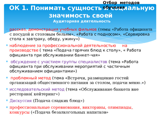 Отбор методов обучения ОК 1. Понимать сущность и социальную значимость своей  Аудиторная деятельность     рассказ, демонстрация учебных фильмов  (темы «Работа официанта с посудой и столовым бельем», «Работа с подносом», «Сервировка стола к завтраку, обеду, ужину») наблюдение за профессиональной деятельностью на производстве ( тема «Подача горячих блюд к столу», « Работа официанта при обслуживании банкет-чая»  обсуждение с участием группы специалистов (тема «Работа официанта при обслуживании мероприятий с частичным обслуживанием официантами»)  проблемный метод (тема « Встречи, размещение гостей организаций общественного питания за столом, подачи меню . ») исследовательский метод (тема « Обслуживание банкета вне ресторана( кейтеринг») Дискуссия (Подача сладких блюд») профессиональные соревнования, викторины, олимпиады, конкурсы («Подача безалкогольных напитков» 