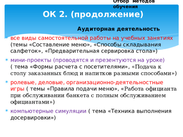 Отбор методов обучения ОК 2. (продолжение)    Аудиторная деятельность все виды самостоятельной работы на учебных занятиях (темы «Составление меню», «Способы складывания салфеток», «Предварительная сервировка стола») мини-проекты (проводятся и презентуются на уроке) ( тема «Формы расчета с посетителями», «Подача к столу заказанных блюд и напитков разными способами» ) ролевые, деловые, организационно-деятельностные игры ( темы «Правила подачи меню», « Работа официанта при обслуживании банкета с полным обслуживанием официантами» ) компьютерные симуляции ( тема «Техника выполнения досервировки») 