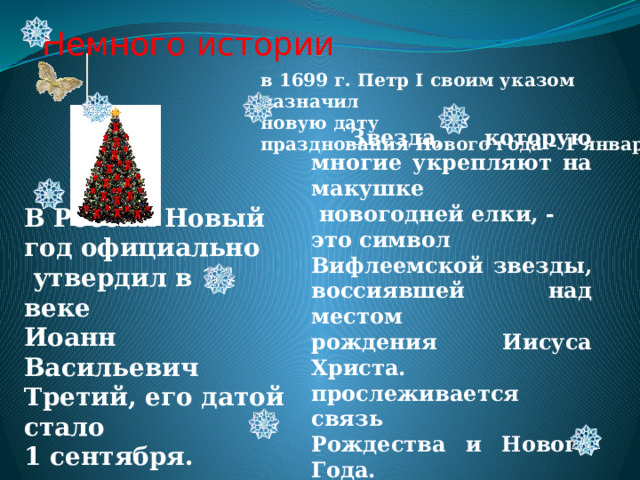 Немного истории в 1699 г. Петр I своим указом назначил новую дату празднования Нового года – 1 января ,  Звезда, которую многие укрепляют на макушке  новогодней елки, - это символ Вифлеемской звезды, воссиявшей над местом рождения Иисуса Христа. прослеживается связь Рождества и Нового Года.  В России Новый год официально  утвердил в 14 веке Иоанн Васильевич Третий, его датой стало 1 сентября. 