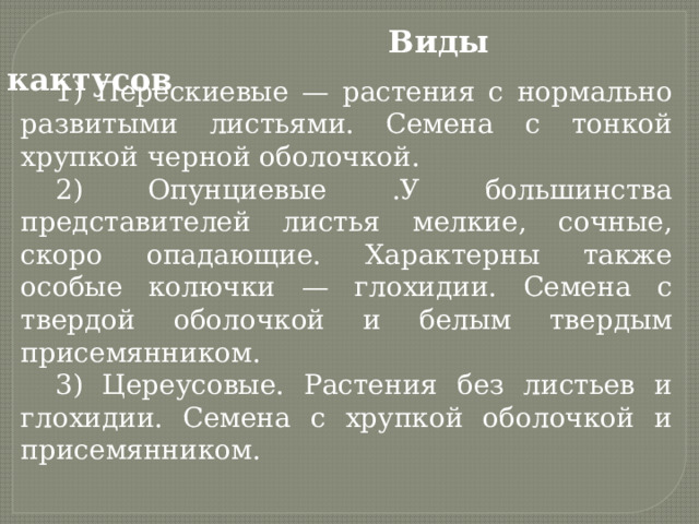  Виды кактусов 1) Перескиевые — растения с нормально развитыми листьями. Семена с тонкой хрупкой черной оболочкой. 2) Опунциевые .У большинства представителей листья мелкие, сочные, скоро опадающие. Характерны также особые колючки — глохидии. Семена с твердой оболочкой и белым твердым присемянником. 3) Цереусовые. Растения без листьев и глохидии. Семена с хрупкой оболочкой и присемянником. 
