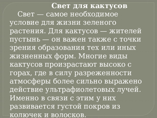      Свет для кактусов Свет — самое необходимое условие для жизни зеленого растения. Для кактусов — жителей пустынь — он важен также с точки зрения образования тех или иных жизненных форм. Многие виды кактусов произрастают высоко с горах, где в силу разреженности атмосферы более сильно выражено действие ультрафиолетовых лучей. Именно в связи с этим у них развивается густой покров из колючек и волосков. 
