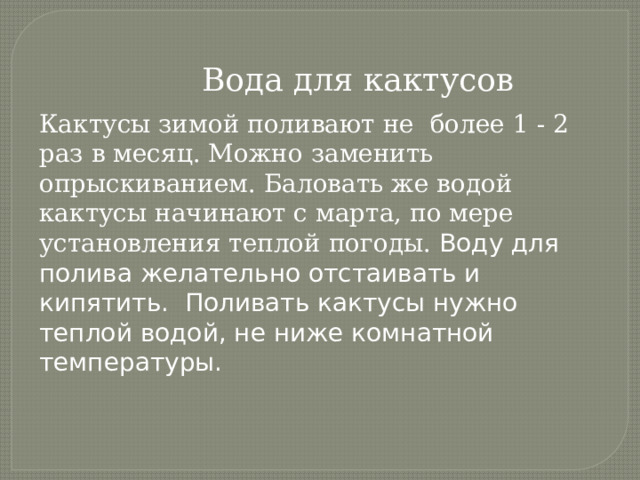  Вода для кактусов Кактусы зимой поливают не более 1 - 2 раз в месяц. Можно заменить опрыскиванием. Баловать же водой кактусы начинают с марта, по мере установления теплой погоды. Воду для полива желательно отстаивать и кипятить. Поливать кактусы нужно теплой водой, не ниже комнатной температуры. 