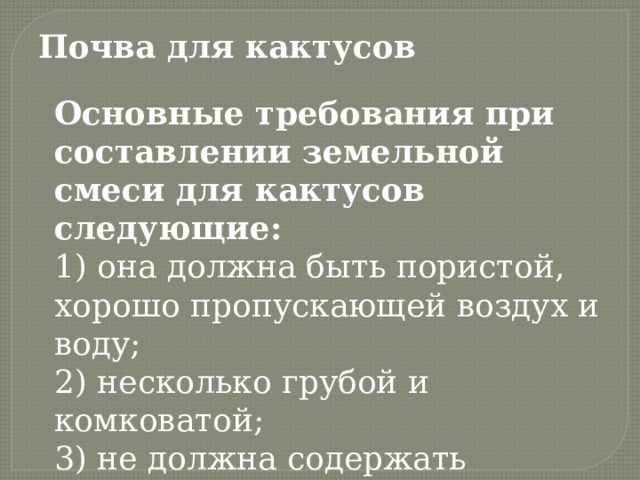Почва для кактусов Основные требования при составлении земельной смеси для кактусов следующие: 1) она должна быть пористой, хорошо пропускающей воздух и воду;   2) несколько грубой и комковатой;   3) не должна содержать неразложившихся органических веществ. 