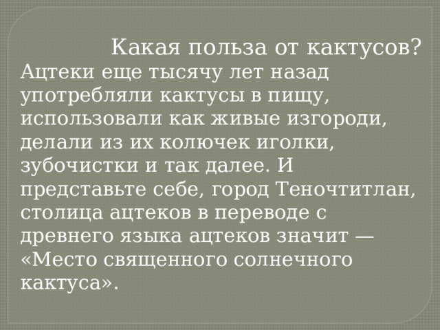  Какая польза от кактусов? Ацтеки еще тысячу лет назад употребляли кактусы в пищу, использовали как живые изгороди, делали из их колючек иголки, зубочистки и так далее. И представьте себе, город Теночтитлан, столица ацтеков в переводе с древнего языка ацтеков значит — «Место священного солнечного кактуса».   