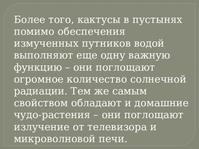 Более того, кактусы в пустынях помимо обеспечения измученных путников водой выполняют еще одну важную функцию – они поглощают огромное количество солнечной радиации. Тем же самым свойством обладают и домашние чудо-растения – они поглощают излучение от телевизора и микроволновой печи. 