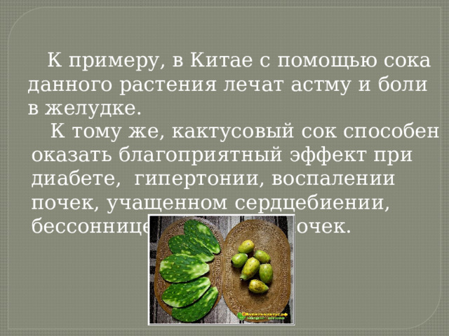  К примеру, в Китае с помощью сока данного растения лечат астму и боли в желудке.  К тому же, кактусовый сок способен оказать благоприятный эффект при диабете, гипертонии, воспалении почек, учащенном сердцебиении, бессоннице и болезнях почек. 