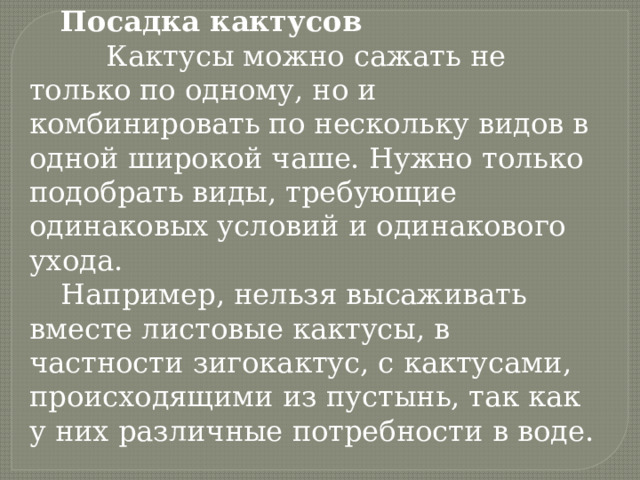 Посадка кактусов  Кактусы можно сажать не только по одному, но и комбинировать по нескольку видов в одной широкой чаше. Нужно только подобрать виды, требующие одинаковых условий и одинакового ухода. Например, нельзя высаживать вместе листовые кактусы, в частности зигокактус, с кактусами, происходящими из пустынь, так как у них различные потребности в воде. 