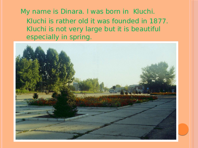 My name is Dinara. I was born in Kluchi.  Kluchi is rather old it was founded in 1877. Kluchi is not very large but it is beautiful especially in spring. 