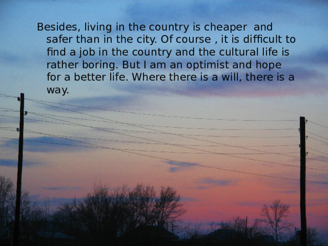 Besides, living in the country is cheaper and safer than in the city. Of course , it is difficult to find a job in the country and the cultural life is rather boring. But I am an optimist and hope for a better life. Where there is a will, there is a way. Besides, living in the country is cheaper and safer than in the city. Of course , it is difficult to find a job in the country and the cultural life is rather boring. But I am an optimist and hope for a better life. Where there is a will, there is a way. 